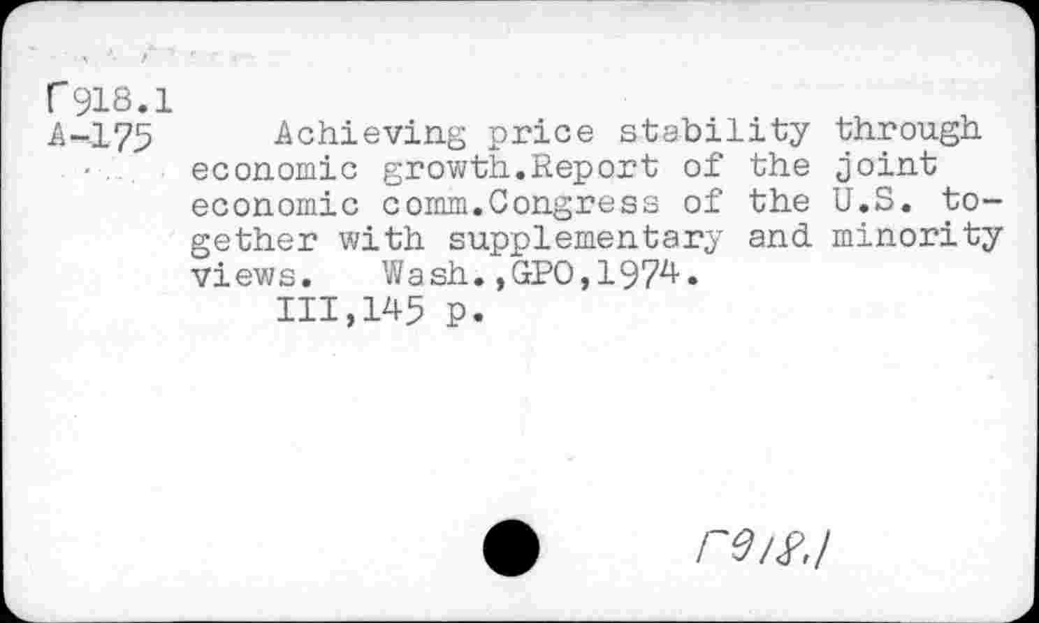 ﻿r918.1 A-175
Achieving price stability through economic growth.Report of the joint economic comm.Congress of the U.S. together with supplementary and minority views. Wash.,GPO,1974.
111,145 p.
